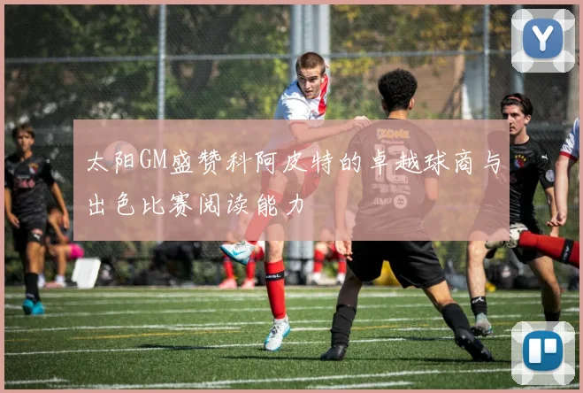 太阳GM盛赞科阿皮特的卓越球商与出色比赛阅读能力