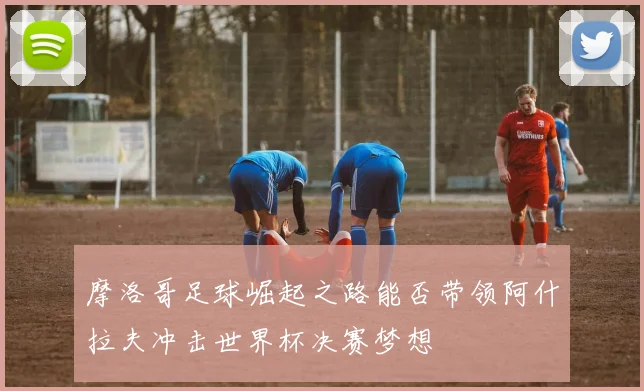 摩洛哥足球崛起之路能否带领阿什拉夫冲击世界杯决赛梦想