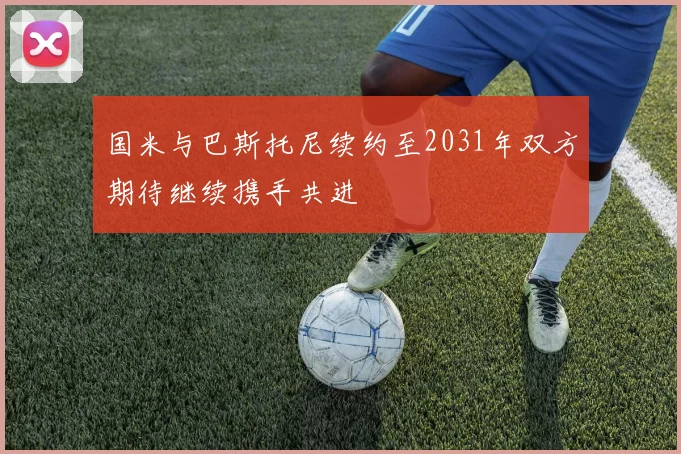 国米与巴斯托尼续约至2031年双方期待继续携手共进