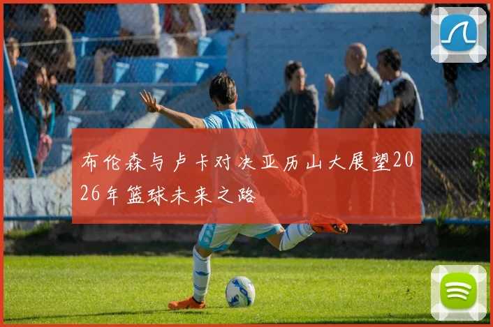 布伦森与卢卡对决亚历山大展望2026年篮球未来之路