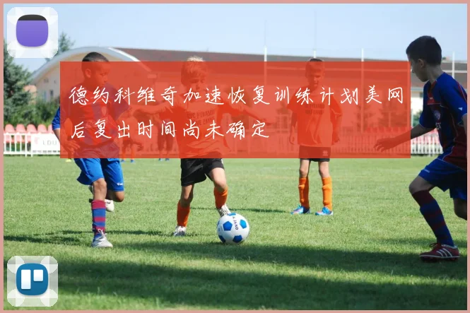 德约科维奇加速恢复训练计划美网后复出时间尚未确定