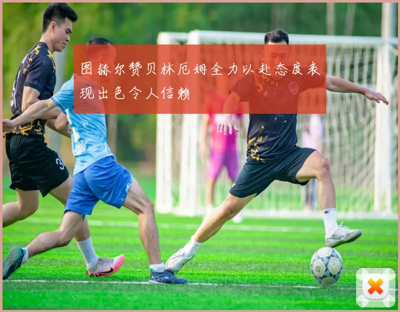图赫尔赞贝林厄姆全力以赴态度表现出色令人信赖
