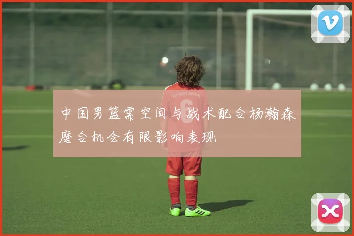 中国男篮需空间与战术配合杨瀚森磨合机会有限影响表现
