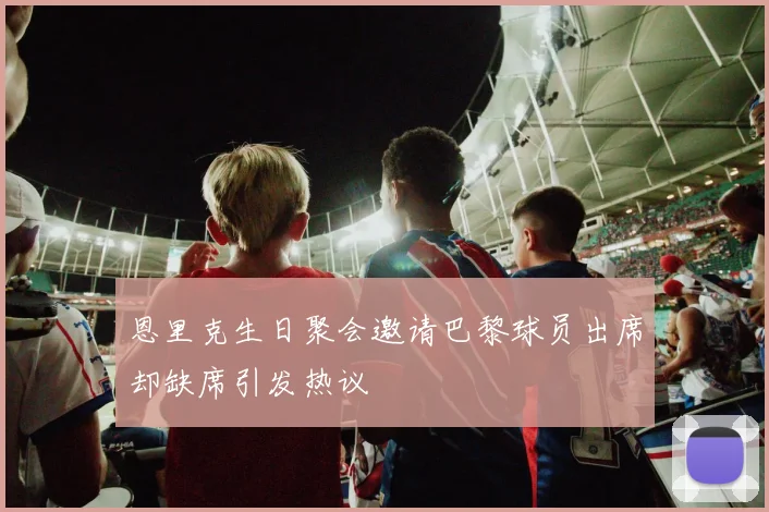 恩里克生日聚会邀请巴黎球员出席却缺席引发热议