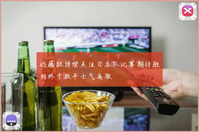 远藤航持续关注日本队比赛期待胜利终于扳平士气高涨