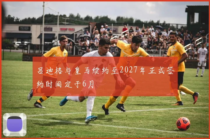 吕迪格与皇马续约至2027年正式签约时间定于6月