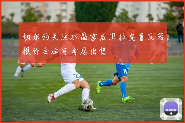 切尔西关注水晶宫后卫拉克鲁瓦若报价合适可考虑出售