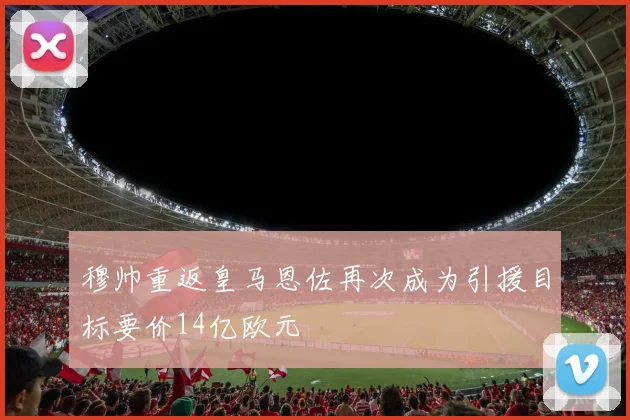 穆帅重返皇马恩佐再次成为引援目标要价14亿欧元