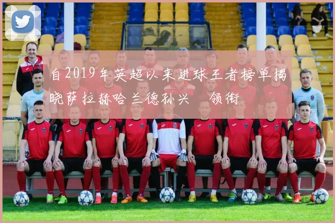 自2019年英超以来进球王者榜单揭晓萨拉赫哈兰德孙兴慜领衔