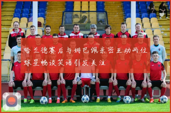 哈兰德赛后与姆巴佩亲密互动两位球星畅谈笑语引发关注