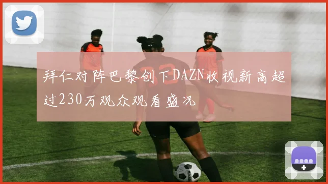 拜仁对阵巴黎创下DAZN收视新高超过230万观众观看盛况