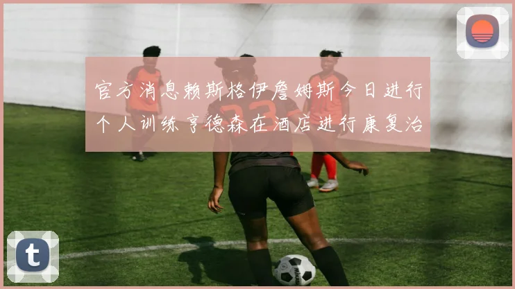 官方消息赖斯格伊詹姆斯今日进行个人训练亨德森在酒店进行康复治疗