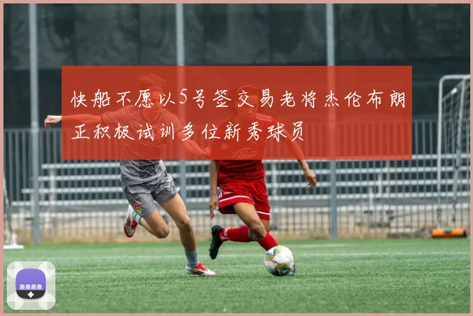 快船不愿以5号签交易老将杰伦布朗正积极试训多位新秀球员