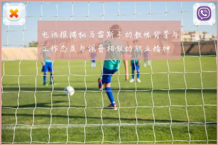电讯报揭秘马雷斯卡的教练背景与工作态度与佩普相似的职业精神
