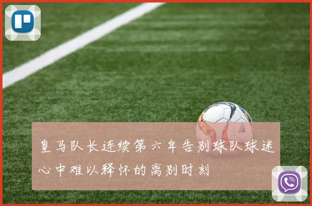 皇马队长连续第六年告别球队球迷心中难以释怀的离别时刻
