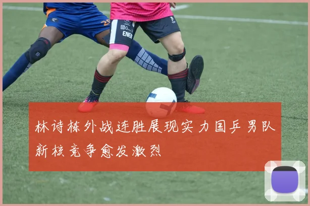 林诗栋外战连胜展现实力国乒男队新核竞争愈发激烈