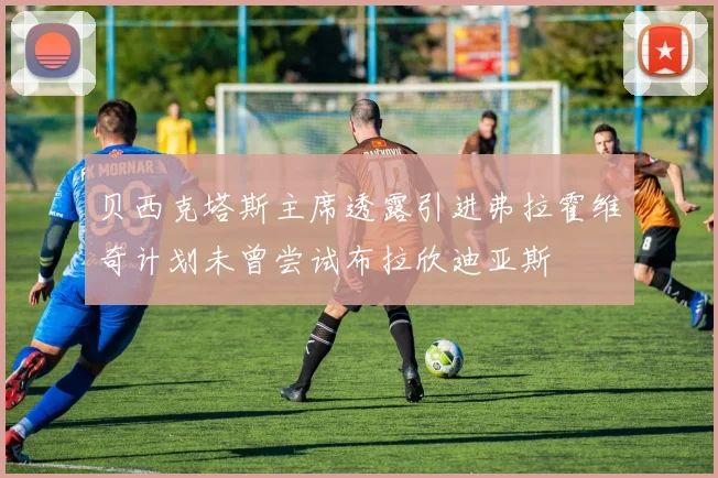 贝西克塔斯主席透露引进弗拉霍维奇计划未曾尝试布拉欣迪亚斯