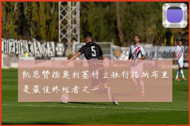 凯恩赞扬奥利塞特立独行格纳布里是最佳终结者之一