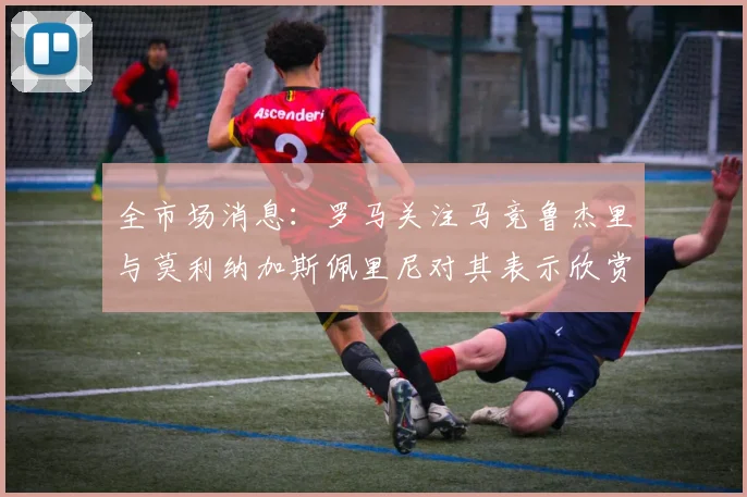 全市场消息：罗马关注马竞鲁杰里与莫利纳加斯佩里尼对其表示欣赏