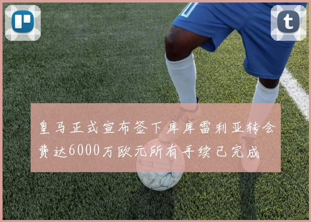 皇马正式宣布签下库库雷利亚转会费达6000万欧元所有手续已完成