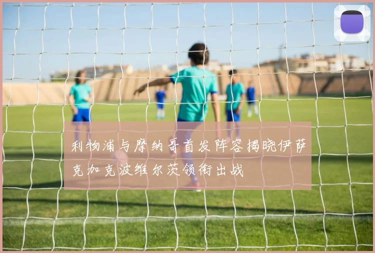 利物浦与摩纳哥首发阵容揭晓伊萨克加克波维尔茨领衔出战