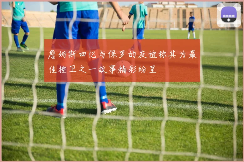詹姆斯回忆与保罗的友谊称其为最佳控卫之一故事精彩纷呈