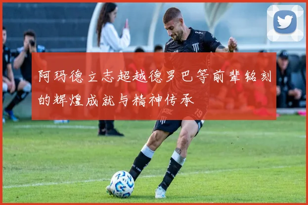 阿玛德立志超越德罗巴等前辈铭刻的辉煌成就与精神传承