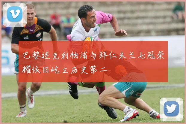 巴黎连克利物浦与拜仁米兰七冠荣耀依旧屹立历史第二