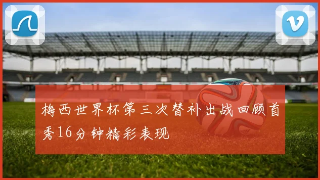 梅西世界杯第三次替补出战回顾首秀16分钟精彩表现