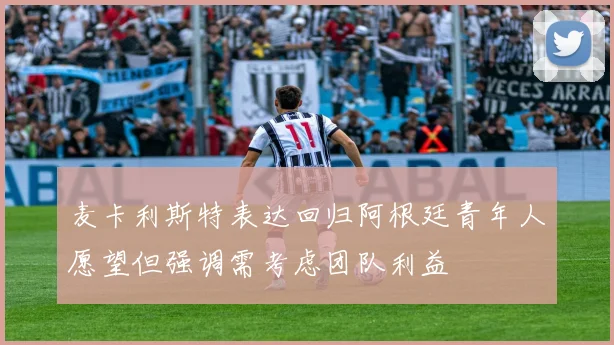 麦卡利斯特表达回归阿根廷青年人愿望但强调需考虑团队利益