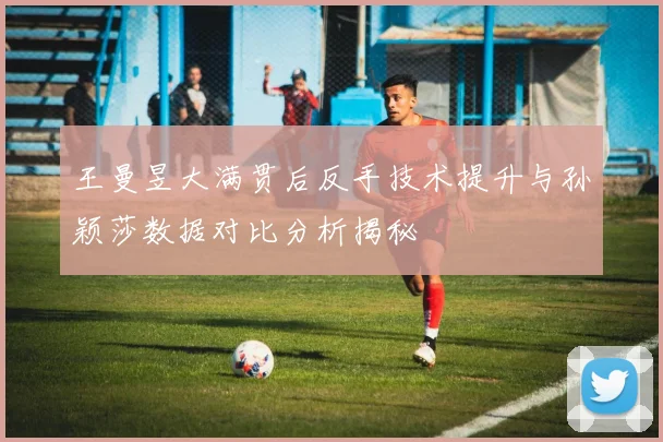 王曼昱大满贯后反手技术提升与孙颖莎数据对比分析揭秘